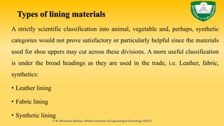 Types of lining materials
A strictly scientific classification into animal, vegetable and, perhaps, synthetic
categories would not prove satisfactory or particularly helpful since the materials
used for shoe uppers may cut across these divisions. A more useful classification
is under the broad headings as they are used in the trade, i.e. Leather, fabric,
synthetics:
• Leather lining
• Fabric lining
• Synthetic lining
S. M. Murshidur Rahman, Khulna University of Engineering & Technology (KUET).
 