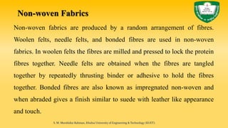 Non-woven Fabrics
Non-woven fabrics are produced by a random arrangement of fibres.
Woolen felts, needle felts, and bonded fibres are used in non-woven
fabrics. In woolen felts the fibres are milled and pressed to lock the protein
fibres together. Needle felts are obtained when the fibres are tangled
together by repeatedly thrusting binder or adhesive to hold the fibres
together. Bonded fibres are also known as impregnated non-woven and
when abraded gives a finish similar to suede with leather like appearance
and touch.
S. M. Murshidur Rahman, Khulna University of Engineering & Technology (KUET).
 