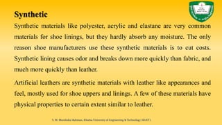 Synthetic
Synthetic materials like polyester, acrylic and elastane are very common
materials for shoe linings, but they hardly absorb any moisture. The only
reason shoe manufacturers use these synthetic materials is to cut costs.
Synthetic lining causes odor and breaks down more quickly than fabric, and
much more quickly than leather.
Artificial leathers are synthetic materials with leather like appearances and
feel, mostly used for shoe uppers and linings. A few of these materials have
physical properties to certain extent similar to leather.
S. M. Murshidur Rahman, Khulna University of Engineering & Technology (KUET).
 