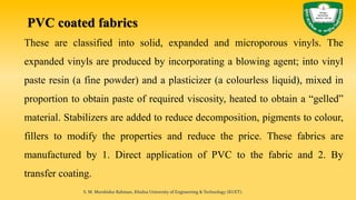 PVC coated fabrics
These are classified into solid, expanded and microporous vinyls. The
expanded vinyls are produced by incorporating a blowing agent; into vinyl
paste resin (a fine powder) and a plasticizer (a colourless liquid), mixed in
proportion to obtain paste of required viscosity, heated to obtain a “gelled”
material. Stabilizers are added to reduce decomposition, pigments to colour,
fillers to modify the properties and reduce the price. These fabrics are
manufactured by 1. Direct application of PVC to the fabric and 2. By
transfer coating.
S. M. Murshidur Rahman, Khulna University of Engineering & Technology (KUET).
 