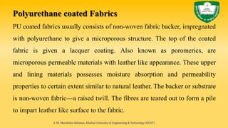 Polyurethane coated Fabrics
PU coated fabrics usually consists of non-woven fabric backer, impregnated
with polyurethane to give a microporous structure. The top of the coated
fabric is given a lacquer coating. Also known as poromerics, are
microporous permeable materials with leather like appearance. These upper
and lining materials possesses moisture absorption and permeability
properties to certain extent similar to natural leather. The backer or substrate
is non-woven fabric—a raised twill. The fibres are teared out to form a pile
to impart leather like surface to the fabric.
S. M. Murshidur Rahman, Khulna University of Engineering & Technology (KUET).
 
