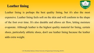 Leather lining
Leather lining is perhaps the best quality lining, but it's also the most
expensive. Leather lining feels soft on the skin and will conform to the shape
of the foot over time. It's also durable and allows air flow, letting moisture
evaporate. Although leather is the highest quality material for lining, certain
shoes, particularly athletic shoes, don't use leather lining because the leather
adds extra weight.
S. M. Murshidur Rahman, Khulna University of Engineering & Technology (KUET).
 