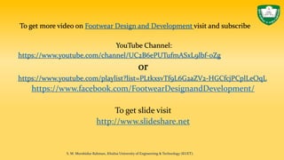 To get more video on Footwear Design and Development visit and subscribe
YouTube Channel:
https://www.youtube.com/channel/UC2B6ePUTufmASxL9lbf-0Zg
or
https://www.youtube.com/playlist?list=PLtkxsvTf9L6G2aZV2-HGCfcjPCplLeOqL
https://www.facebook.com/FootwearDesignandDevelopment/
To get slide visit
http://www.slideshare.net
S. M. Murshidur Rahman, Khulna University of Engineering & Technology (KUET).
 