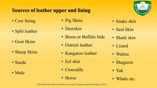 Sources of leather upper and lining
• Cow lining
• Split leather
• Goat Skins
• Sheep Skins
• Suede
• Mule
• Pig Skins
• Deerskin
• Bison or Buffalo hide
• Ostrich leather
• Kangaroo leather
• Eel skin
• Crocodile
• Horse
S. M. Murshidur Rahman, Khulna University of Engineering & Technology (KUET).
• Snake skin
• Seal Skin
• Shark skin
• Lizard
• Walrus
• Shagreen
• Yak
• Whale etc.
 