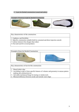 9
Lasts for Strobel construction (casual and safety)
Example of footwear made by Strobel Construction
Key characteristics of the construction:
1. Lightness and flexibility
2. Specific construction suitable both for cemented and direct injection outsole
3. Labour intensive but cheaper than others
4. Fast and used for several products
Example of lasts for Strobel Construction
Key characteristics of last for this construction:
1. Sharp feather edge
2. According to type of shoe specific features of volumes and geometry to unease pattern
making and construction too
3. Advisable mechanical hinge for lasting or similar tools
4. Minimal difference between inside and outside waist shape
 