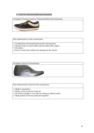 10
Lasts for Vulcanized Built-up Construction
Example of footwear made by Vulcanized Built up Construction
Key characteristics of the construction:
1. Combination of Cemented and outsole Vulcanization
2. Outsole made of actual rubber and advisable fabric uppers
3. Flexibility
4. Easy to wash clean without any damage for the outsole
Example of last for Vulcanization
Key characteristics of last for this construction:
1. Made in aluminium
2. Empty cavity to get fast warm up
3. No need to change it very often according to fashion trends
4. High quantity footwear production required
 
