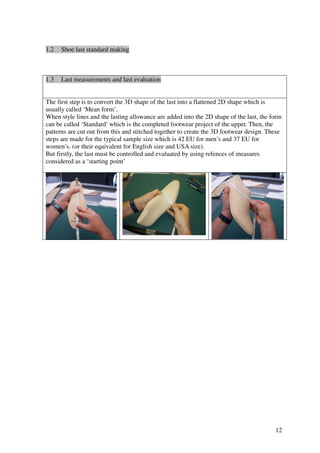 12
1.2 Shoe last standard making
1.3 Last measurements and last evaluation
The first step is to convert the 3D shape of the last into a flattened 2D shape which is
usually called ‘Mean form’.
When style lines and the lasting allowance are added into the 2D shape of the last, the form
can be called ‘Standard’ which is the completed footwear project of the upper. Then, the
patterns are cut out from this and stitched together to create the 3D footwear design. These
steps are made for the typical sample size which is 42 EU for men’s and 37 EU for
women’s. (or their equivalent for English size and USA size).
But firstly, the last must be controlled and evaluated by using refences of measures
considered as a ‘starting point’
 