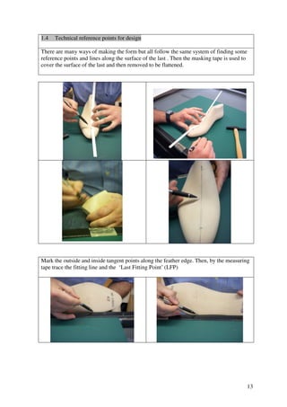 13
1.4 Technical reference points for design
There are many ways of making the form but all follow the same system of finding some
reference points and lines along the surface of the last . Then the masking tape is used to
cover the surface of the last and then removed to be flattened.
Mark the outside and inside tangent points along the feather edge. Then, by the measuring
tape trace the fitting line and the ‘Last Fitting Point’ (LFP)
 