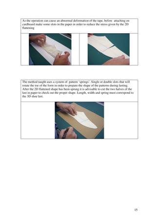 15
As the operation can cause an abnormal deformation of the tape, before attaching on
cardboard make some slots in the paper in order to reduce the stress given by the 2D
flattening
The method taught uses a system of pattern ‘springs’. Single or double slots that will
rotate the toe of the form in order to prepare the shape of the patterns during lasting.
After the 2D flattened shape has been sprung it is advisable to cut the two halves of the
last in paper to check out the proper shape. Length, width and spring must correspond to
the 3D shoe last.
 