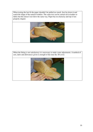 16
When testing the last fit the paper shouldn’t be pulled too much. Just lay down it and
watch the shape of the natural wrinkles. The same test can be carried out in leather or
fabric but this doesn’t not show the same way. Paper has no elasticity and rips if not
properly shaped.
When the fitting is not satisfactory it is necessary to make some adjustments. A method of
cuts, darts and allowances given is enough to fine tune the 3D cover.
 