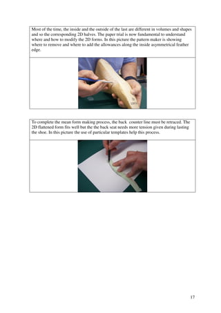 17
Most of the time, the inside and the outside of the last are different in volumes and shapes
and so the corresponding 2D halves. The paper trial is now fundamental to understand
where and how to modify the 2D forms. In this picture the pattern maker is showing
where to remove and where to add the allowances along the inside asymmetrical feather
edge.
To complete the mean form making process, the back counter line must be retraced. The
2D flattened form fits well but the the back seat needs more tension given during lasting
the shoe. In this picture the use of particular templates help this process.
 