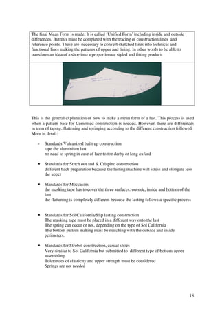 18
The final Mean Form is made. It is called ‘Unified Form’ including inside and outside
differences. But this must be completed with the tracing of construction lines and
reference points. These are necessary to convert sketched lines into technical and
functional lines making the patterns of upper and lining. In other words to be able to
transform an idea of a shoe into a proportionate styled and fitting product.
This is the general explanation of how to make a mean form of a last. This process is used
when a pattern base for Cemented construction is needed. However, there are differences
in term of taping, flattening and springing according to the different construction followed.
More in detail:
- Standards Vulcanized built up construction
tape the aluminium last
no need to spring in case of lace to toe derby or long oxford
Standards for Stitch out and S. Crispino construction
different back preparation because the lasting machine will stress and elongate less
the upper
Standards for Moccasins
the masking tape has to cover the three surfaces: outside, inside and bottom of the
last
the flattening is completely different because the lasting follows a specific process
Standards for Sol California/Slip lasting construction
The masking tape must be placed in a different way onto the last
The spring can occur or not, depending on the type of Sol California
The bottom pattern making must be matching with the outside and inside
perimeters.
Standards for Strobel construction, casual shoes
Very similar to Sol California but submitted to different type of bottom-upper
assembling.
Tolerances of elasticity and upper strength must be considered
Springs are not needed
 