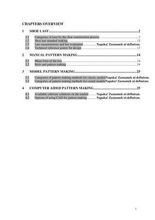 1
CHAPTERS OVERVIEW
1 SHOE LAST..........................................................................................................2
1.1 Categories of lasts by the shoe construction process..................................................3
1.2 Shoe last standard making........................................................................................12
1.3 Last measurements and last evaluation ................ Napaka! Zaznamek ni definiran.
1.4 Technical reference points for design.......................................................................13
2 MANUAL PATTERN MAKING......................................................................14
2.1 Mean form of the last................................................................................................14
2.2 Style and pattern making..........................................................................................19
3 MODEL PATTERN MAKING.........................................................................25
3.1 Categories of pattern making methods for classic modelsNapaka! Zaznamek ni definiran.
3.2 Categories of pattern making methods for casual modelsNapaka! Zaznamek ni definiran.
4 COMPUTER AIDED PATTERN MAKING...................................................25
4.1 Available software solutions on the market ......... Napaka! Zaznamek ni definiran.
4.2 Options of using CAD for pattern making ........... Napaka! Zaznamek ni definiran.
 