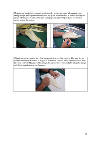 20
Measure and mark the top quarter height in order to have the main references for the
Derby design. These proportionate values are given by the method of pattern making and
design which divides rules, measures, spring systems according to styles and reaction
during lasting the uppers.
This picture shows, again, one of the most critical steps of the process. The style drawn
onto the last is now flattened to be part of a Standard. Stessed and compressed areas must
be better controlled because of the design. Every bad move will probably affect the design
and the technical patterns cut from this.
 