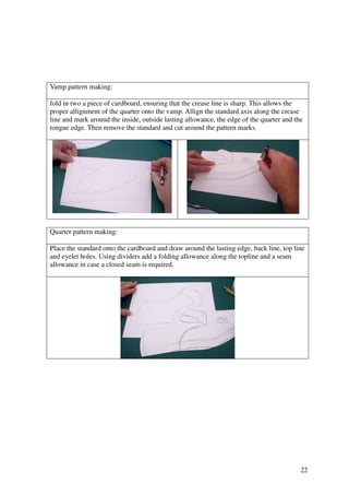 22
Vamp pattern making:
fold in two a piece of cardboard, ensuring that the crease line is sharp. This allows the
proper allignment of the quarter onto the vamp. Allign the standard axis along the crease
line and mark around the inside, outside lasting allowance, the edge of the quarter and the
tongue edge. Then remove the standard and cut around the pattern marks.
Quarter pattern making:
Place the standard onto the cardboard and draw around the lasting edge, back line, top line
and eyelet holes. Using dividers add a folding allowance along the topline and a seam
allowance in case a closed seam is required.
 