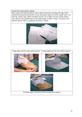 23
Lining heel pocket pattern making
Take a piece of board for patterns, make a sharp crease line and allign the edge of the
standard including the heel pocket. As per the picture allign it from the topline until 2 cm.
from the bottom edge. Mark around the top line, the straight style line and the feather
edge. Remove the standard and cut the double paper in order to make a symmetric and
specular pattern. Then, an underlay allowance is added.
Upper paper trial for style and fit analysis Lining paper trial for style and fit analysis
Complete paper simulation before board pattern making
 