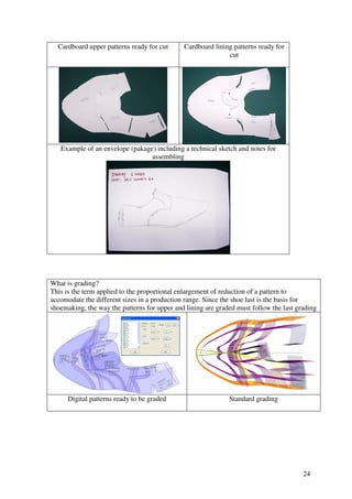 24
Cardboard upper patterns ready for cut Cardboard lining patterns ready for
cut
Example of an envelope (pakage) including a technical sketch and notes for
assembling
What is grading?
This is the term applied to the proportional enlargement of reduction of a pattern to
accomodate the different sizes in a production range. Since the shoe last is the basis for
shoemaking, the way the patterns for upper and lining are graded must follow the last grading
Digital patterns ready to be graded Standard grading
 