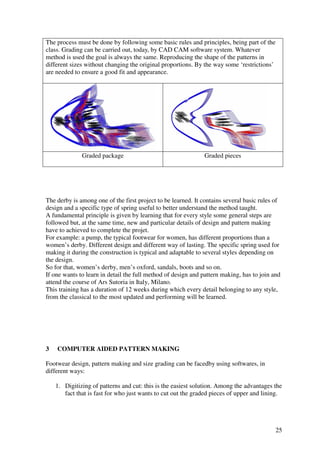 25
The process must be done by following some basic rules and principles, being part of the
class. Grading can be carried out, today, by CAD CAM software system. Whatever
method is used the goal is always the same. Reproducing the shape of the patterns in
different sizes without changing the original proportions. By the way some ‘restrictions’
are needed to ensure a good fit and appearance.
Graded package Graded pieces
The derby is among one of the first project to be learned. It contains several basic rules of
design and a specific type of spring useful to better understand the method taught.
A fundamental principle is given by learning that for every style some general steps are
followed but, at the same time, new and particular details of design and pattern making
have to achieved to complete the projet.
For example: a pump, the typical footwear for women, has different proportions than a
women’s derby. Different design and different way of lasting. The specific spring used for
making it during the construction is typical and adaptable to several styles depending on
the design.
So for that, women’s derby, men’s oxford, sandals, boots and so on.
If one wants to learn in detail the full method of design and pattern making, has to join and
attend the course of Ars Sutoria in Italy, Milano.
This training has a duration of 12 weeks during which every detail belonging to any style,
from the classical to the most updated and performing will be learned.
3 COMPUTER AIDED PATTERN MAKING
Footwear design, pattern making and size grading can be facedby using softwares, in
different ways:
1. Digitizing of patterns and cut: this is the easiest solution. Among the advantages the
fact that is fast for who just wants to cut out the graded pieces of upper and lining.
 