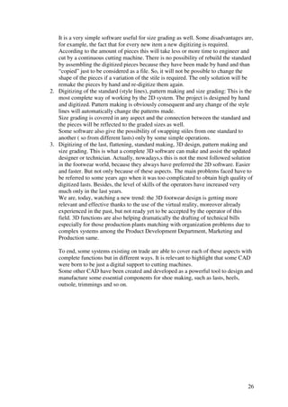 26
It is a very simple software useful for size grading as well. Some disadvantages are,
for example, the fact that for every new item a new digitizing is required.
According to the amount of pieces this will take less or more time to engineer and
cut by a continuous cutting machine. There is no possibility of rebuild the standard
by assembling the digitized pieces because they have been made by hand and than
“copied” just to be considered as a file. So, it will not be possible to change the
shape of the pieces if a variation of the stile is required. The only solution will be
remake the pieces by hand and re-digitize them again.
2. Digitizing of the standard (style lines), pattern making and size grading: This is the
most complete way of working by the 2D system. The project is designed by hand
and digitized. Pattern making is obviously consequent and any change of the style
lines will automatically change the patterns made.
Size grading is covered in any aspect and the connection between the standard and
the pieces will be reflected to the graded sizes as well.
Some software also give the possibility of swapping stiles from one standard to
another ( so from different lasts) only by some simple operations.
3. Digitizing of the last, flattening, standard making, 3D design, pattern making and
size grading. This is what a complete 3D software can make and assist the updated
designer or technician. Actually, nowadays,s this is not the most followed solution
in the footwear world, because they always have preferred the 2D software. Easier
and faster. But not only because of these aspects. The main problems faced have to
be referred to some years ago when it was too complicated to obtain high quality of
digitized lasts. Besides, the level of skills of the operators have increased very
much only in the last years.
We are, today, watching a new trend: the 3D footwear design is getting more
relevant and effective thanks to the use of the virtual reality, moreover already
experienced in the past, but not ready yet to be accepted by the operator of this
field. 3D functions are also helping dramatically the drafting of technical bills
especially for those production plants matching with organization problems due to
complex systems among the Product Development Department, Marketing and
Production same.
To end, some systems existing on trade are able to cover each of these aspects with
complete functions but in different ways. It is relevant to highlight that some CAD
were born to be just a digital support to cutting machines.
Some other CAD have been created and developed as a powerful tool to design and
manufacture some essential components for shoe making, such as lasts, heels,
outsole, trimmings and so on.
 