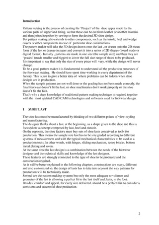 2
Introduction
Pattern making is the process of creating the ‘Project’ of the shoe upper made by the
various parts of upper and lining, so that these can be cut from leather or another material
and then joined together by sewing to form the desired 3D shoe design.
But pattern making also extends to other components, such as the insole, heel and wedge
covers or other components in case of particular shoe constructions.
The pattern maker will take the 3D design drawn onto the last , or drawn onto the 2D mean
form of the last or drawn on paper and convert it into a series of 2D shapes (board made or
digital format). Initially , patterns are made in one size (the sample size) and then they are
‘graded’ (made smaller and bigger) to cover the full size range of shoes to be produced.
It is important to say that only the size of every piece will vary, while the design will never
change.
To be a good pattern maker it is fundamental to understand all the production processes of
the footwear making. He should have spent time working in every department of the
factory. This is just to give a better idea of where problems can be hidden when shoe
designs are in production.
When the sample patterns are not well done or the grading has not been made correctly, the
final footwear doesn’t fit the last, or shoe machineries don’t work properly or the shoe
doesn’t fit the foot.
That’s why a deep knowledge of traditional pattern making technique is required together
with the most updated CAD CAM technologies and softwares used for footwear design.
1 SHOE LAST
The shoe last must be manufactured by thinking of two different points of view: styling
and manufacturing.
The designer thinks about a last, at the beginning, as a shape given to the shoe and this is
focused on a concept composed by last, heel and outsole.
On the opposite, the shoe factory must buy sets of shoe lasts conceived as tools for
production. This means the sample size last has to be size graded according to different
systems of measurement and with the typical mechanical characteristics to be used as a
production tools. In other words, with hinges, sliding mechanism, scoop blocks, bottom
metal plating and so on.
At the same time the last design is a combination between the needs of the footwear
designer and the technical skills and knowledge of the last designer.
These features are strongly connected to the type of shoe to be produced and the
construction required.
As it will be better explained in the following chapters, constructions are many, different
and also customized so, the design of lasts has to take into account the way patterns for
production will be technically made.
Several are the pattern making systems but only the most adequate to volumes and
geometry of the last is allowing a perfect fit to the last itself and, later, to the foot.
Besides, comfort and appeal, for every size delivered, should be a perfect mix to consider a
consistent and successful shoe production.
 