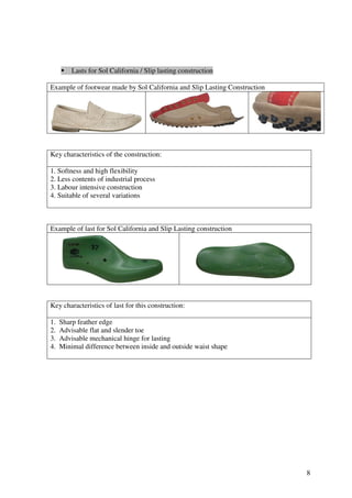 8
Lasts for Sol California / Slip lasting construction
Example of footwear made by Sol California and Slip Lasting Construction
Key characteristics of the construction:
1. Softness and high flexibility
2. Less contents of industrial process
3. Labour intensive construction
4. Suitable of several variations
Example of last for Sol California and Slip Lasting construction
Key characteristics of last for this construction:
1. Sharp feather edge
2. Advisable flat and slender toe
3. Advisable mechanical hinge for lasting
4. Minimal difference between inside and outside waist shape
 
