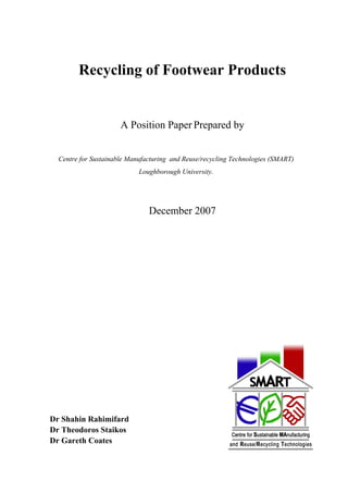 Recycling of Footwear Products


                      A Position Paper Prepared by


  Centre for Sustainable Manufacturing and Reuse/recycling Technologies (SMART)
                            Loughborough University.




                               December 2007




Dr Shahin Rahimifard
Dr Theodoros Staikos
Dr Gareth Coates
 