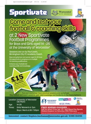 SportivateFootballSkills.pdf   19/1/12   11:29:09




at 2 New Sportivate
Football Programmes
for Boys and Girls aged 14 - 25
at the University of Worcester!
Sessions are run by Paul Lewin,
Birmingham City FC Academy Coach.
Boys and girls/men and women aged 14-25 have
the opportunity to progress on to multiple
FA Coaching qualiﬁcations
Enhance your football and
coaching skills and knowledge.




   £15         ek
           7 we e
       for grammin the
       pro s can jo ek 3
           icipa
                 nt to w
                        e
                          y)
       Part mme up Februar
              a
        progr day 8th
              nes
        (Wed


                 Fun and interactive 1 hour practical sessions and workshops
Play football and coach sessions, gain vital knowledge and familiarity in the theory behind it.

Location: University of Worcester
          (3G Pitch)
Age:      14-25
Times: Girls/ Women’s 6-7pm                   FREE ADIDAS GOODIES …
                                              will be given if you are 16+ and attend the Sports
          Boys / Men’s 6:30-7:30pm            Makers session on Saturday 25th February
                                              Please note: All attendees must also attend 6 out of the 7 weeks programme to qualify for FREE goodies.

Interested - contact: Stephen.buchanan@worcester.gov.uk 01905 354705
 