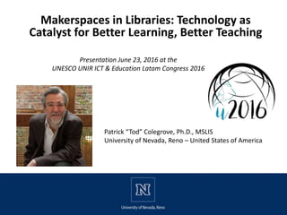 Makerspaces in Libraries: Technology as
Catalyst for Better Learning, Better Teaching
Presentation June 23, 2016 at the
UNESCO UNIR ICT & Education Latam Congress 2016
Patrick “Tod” Colegrove, Ph.D., MSLIS
University of Nevada, Reno – United States of America
 