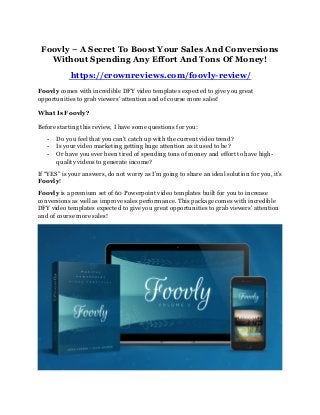Foovly – A Secret To Boost Your Sales And Conversions
Without Spending Any Effort And Tons Of Money!
https://crownreviews.com/foovly-review/
Foovly comes with incredible DFY video templates expected to give you great
opportunities to grab viewers’ attention and of course more sales!
What Is Foovly?
Before starting this review, I have some questions for you:
- Do you feel that you can’t catch up with the current video trend?
- Is your video marketing getting huge attention as it used to be?
- Or have you ever been tired of spending tons of money and effort to have high-
quality videos to generate income?
If “YES” is your answers, do not worry as I’m going to share an ideal solution for you, it’s
Foovly!
Foovly is a premium set of 60 Powerpoint video templates built for you to increase
conversions as well as improve sales performance. This package comes with incredible
DFY video templates expected to give you great opportunities to grab viewers’ attention
and of course more sales!
 