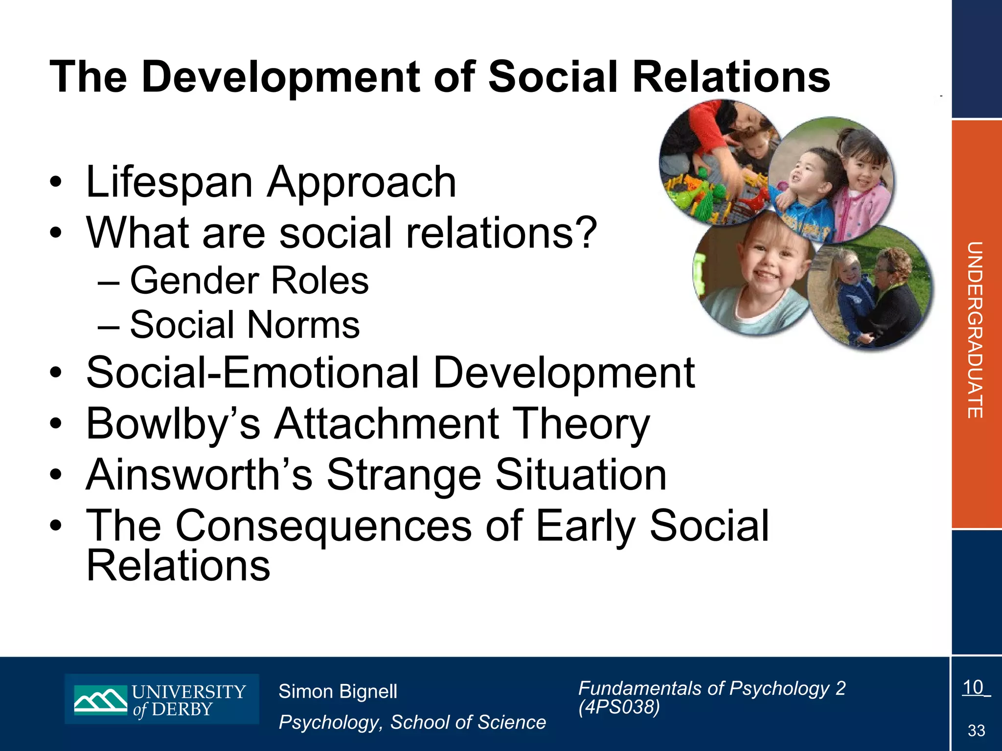 The Development of Social Relations  Lifespan Approach What are social relations? Gender Roles Social Norms Social-Emotional Development Bowlby’s Attachment Theory Ainsworth’s Strange Situation The  Consequences of Early Social Relations 