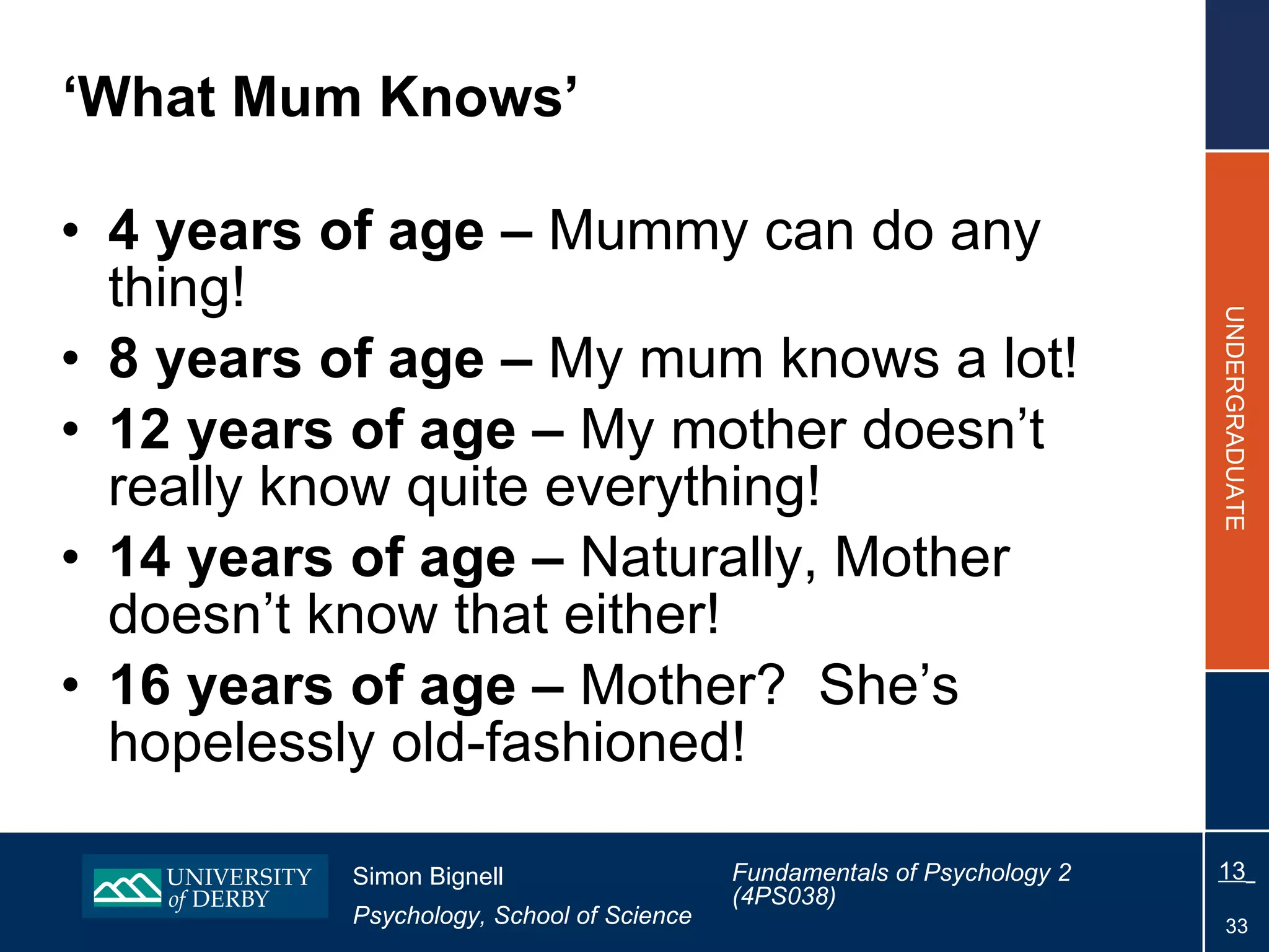 ‘ What Mum Knows’ 4 years of age –  Mummy can do any thing! 8 years of age –  My mum knows a lot! 12 years of age –  My mother doesn’t really know quite everything! 14 years of age –  Naturally, Mother doesn’t know that either! 16 years of age –  Mother?  She’s hopelessly old-fashioned!   