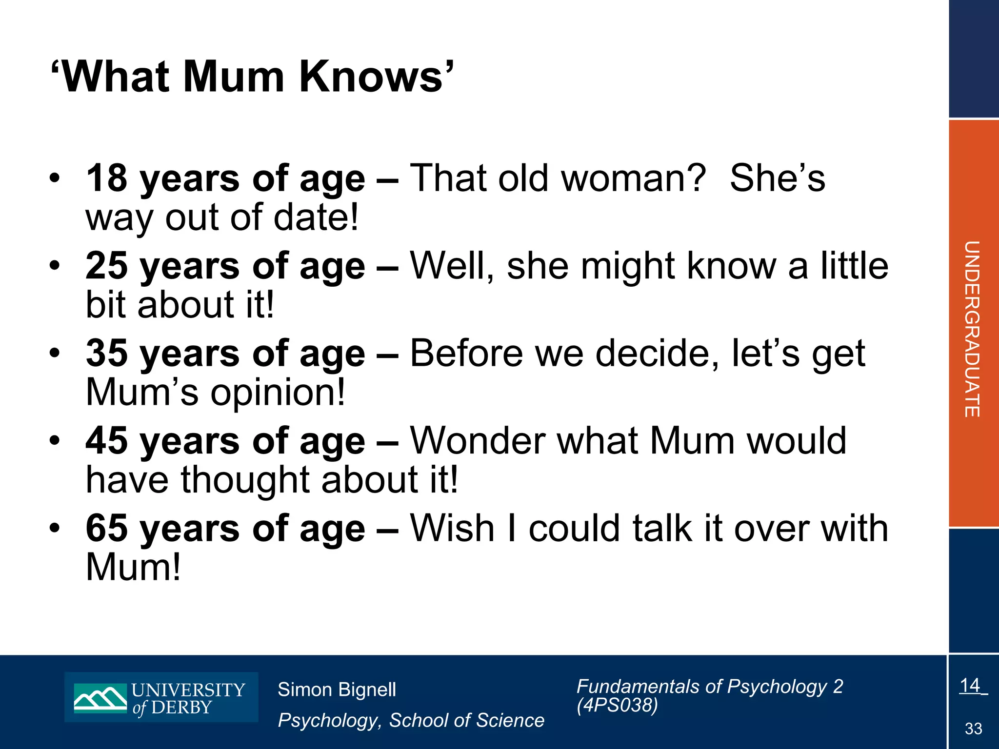 ‘ What Mum Knows’ 18 years of age –  That old woman?  She’s way out of date! 25 years of age –  Well, she might know a little bit about it! 35 years of age –  Before we decide, let’s get Mum’s opinion! 45 years of age –  Wonder what Mum would have thought about it! 65 years of age –  Wish I could talk it over with Mum!  