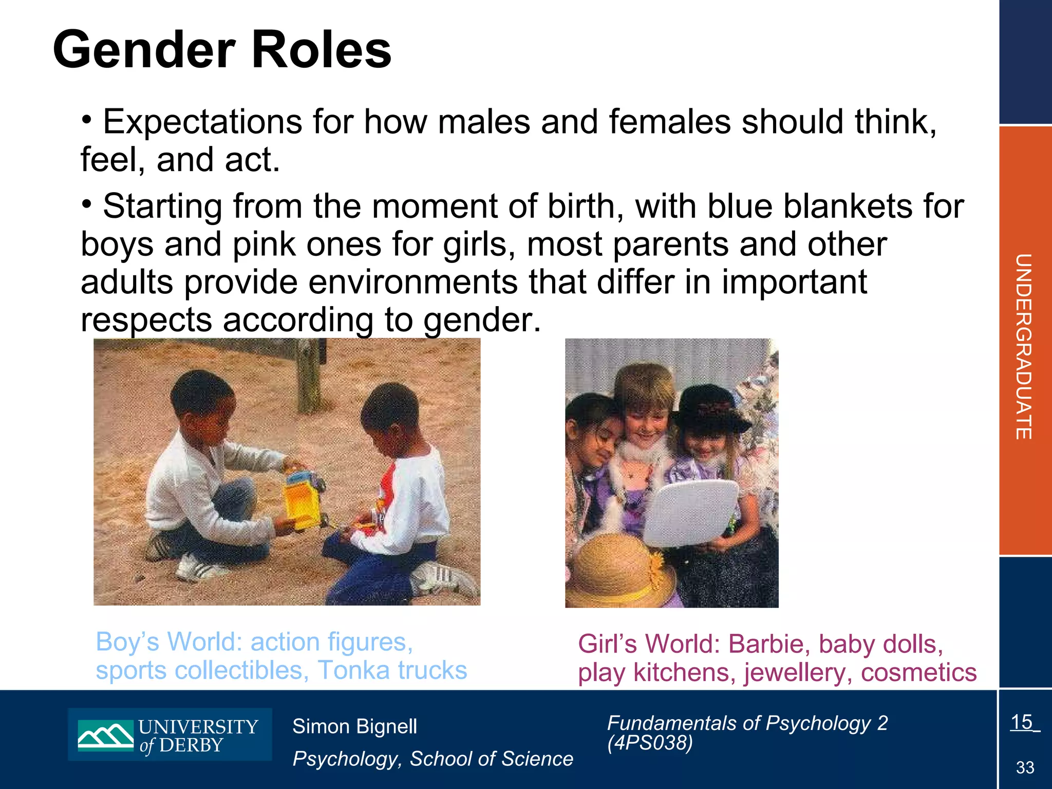 Gender Roles Expectations for how males and females should think, feel, and act. Starting from the moment of birth, with blue blankets for boys and pink ones for girls, most parents and other adults provide environments that differ in important respects according to gender. Boy’s World: action figures, sports collectibles, Tonka trucks Girl’s World: Barbie, baby dolls, play kitchens, jewellery, cosmetics 