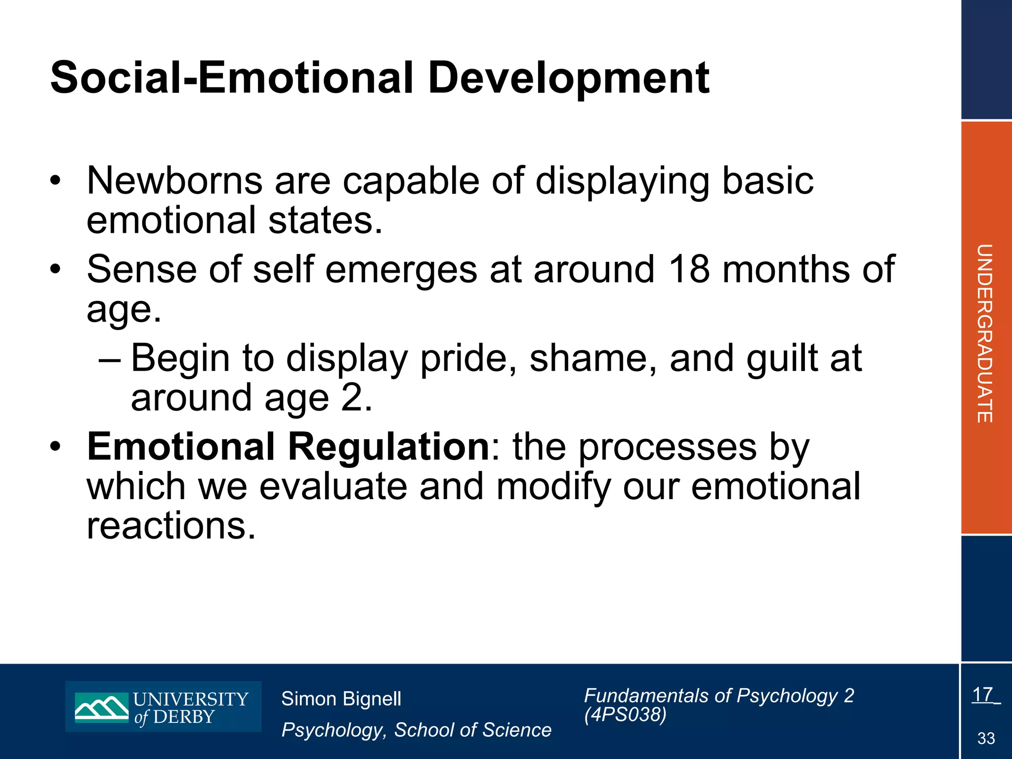 Social-Emotional Development Newborns are capable of displaying basic emotional states. Sense of self emerges at around 18 months of age. Begin to display pride, shame, and guilt at around age 2. Emotional Regulation : the processes by which we evaluate and modify our emotional reactions. 