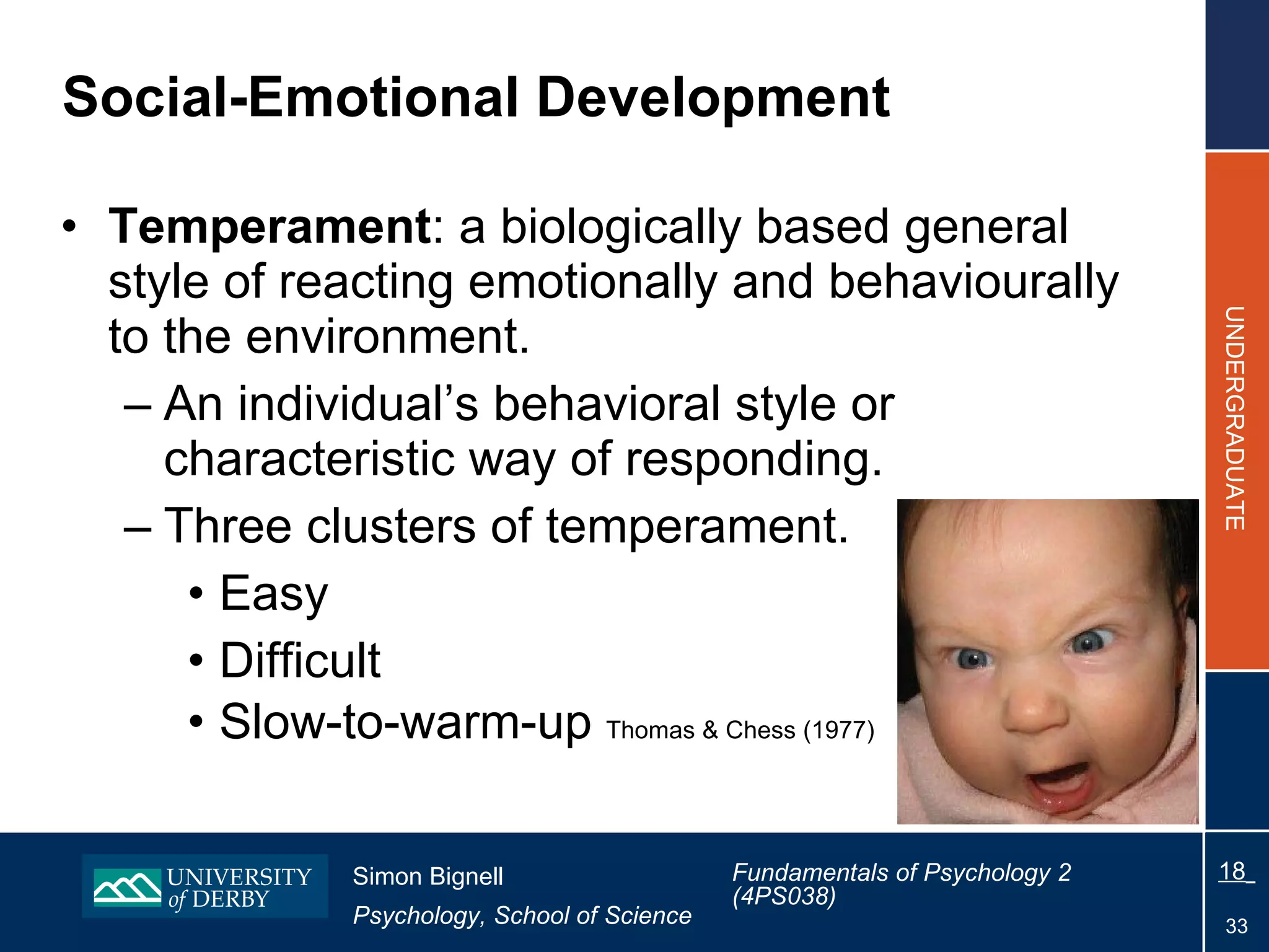 Social-Emotional Development Temperament : a biologically based general style of reacting emotionally and behaviourally to the environment. An individual’s behavioral style or characteristic way of responding. Three clusters of temperament. Easy Difficult Slow-to-warm-up  Thomas & Chess (1977) 