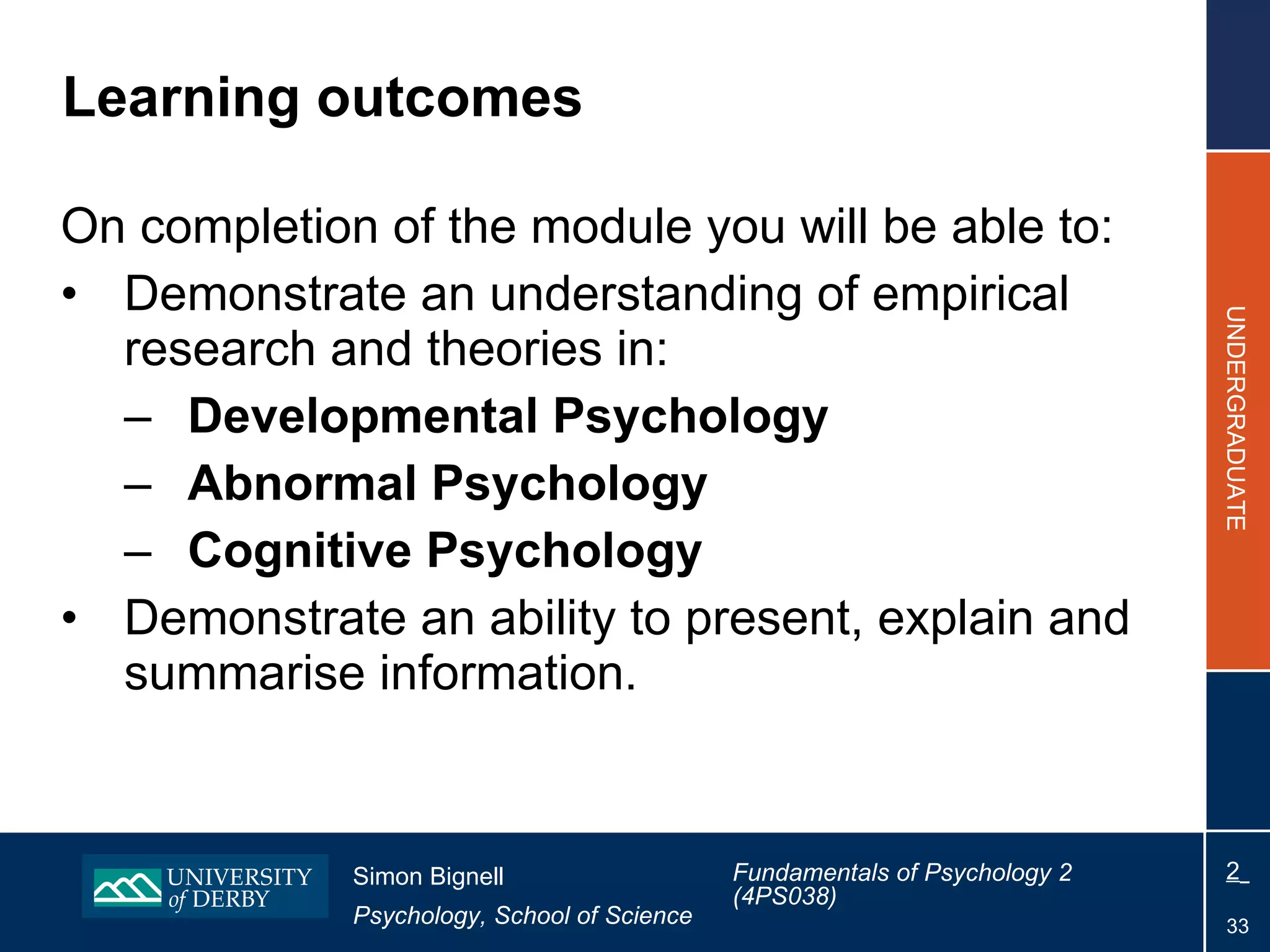 Learning outcomes On completion of the module you will be able to: Demonstrate an understanding of empirical research and theories in: Developmental Psychology Abnormal Psychology Cognitive Psychology Demonstrate an ability to present, explain and summarise information. 