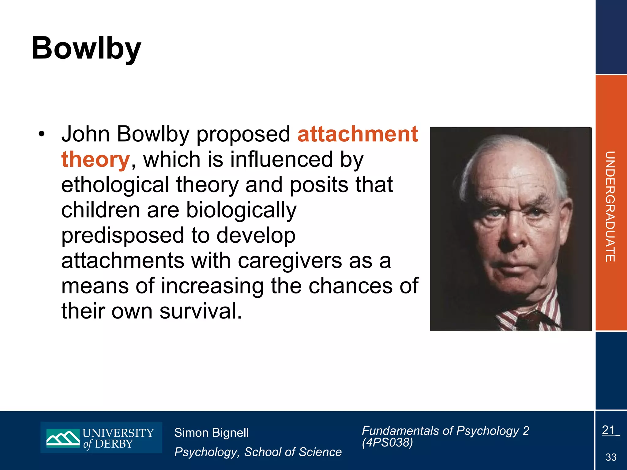 Bowlby John Bowlby proposed  attachment theory , which is influenced by ethological theory and posits that children are biologically predisposed to develop attachments with caregivers as a means of increasing the chances of their own survival. 