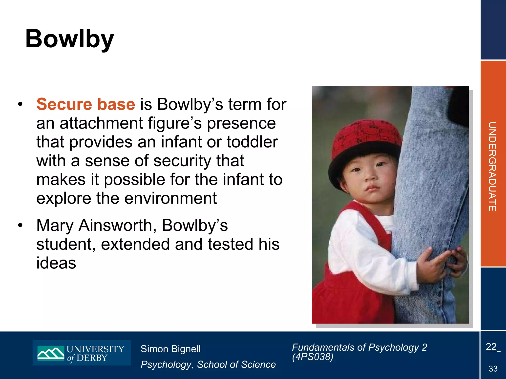 Bowlby Secure base  is Bowlby’s term for an attachment figure’s presence that provides an infant or toddler with a sense of security that makes it possible for the infant to explore the environment Mary Ainsworth, Bowlby’s student, extended and tested his ideas 