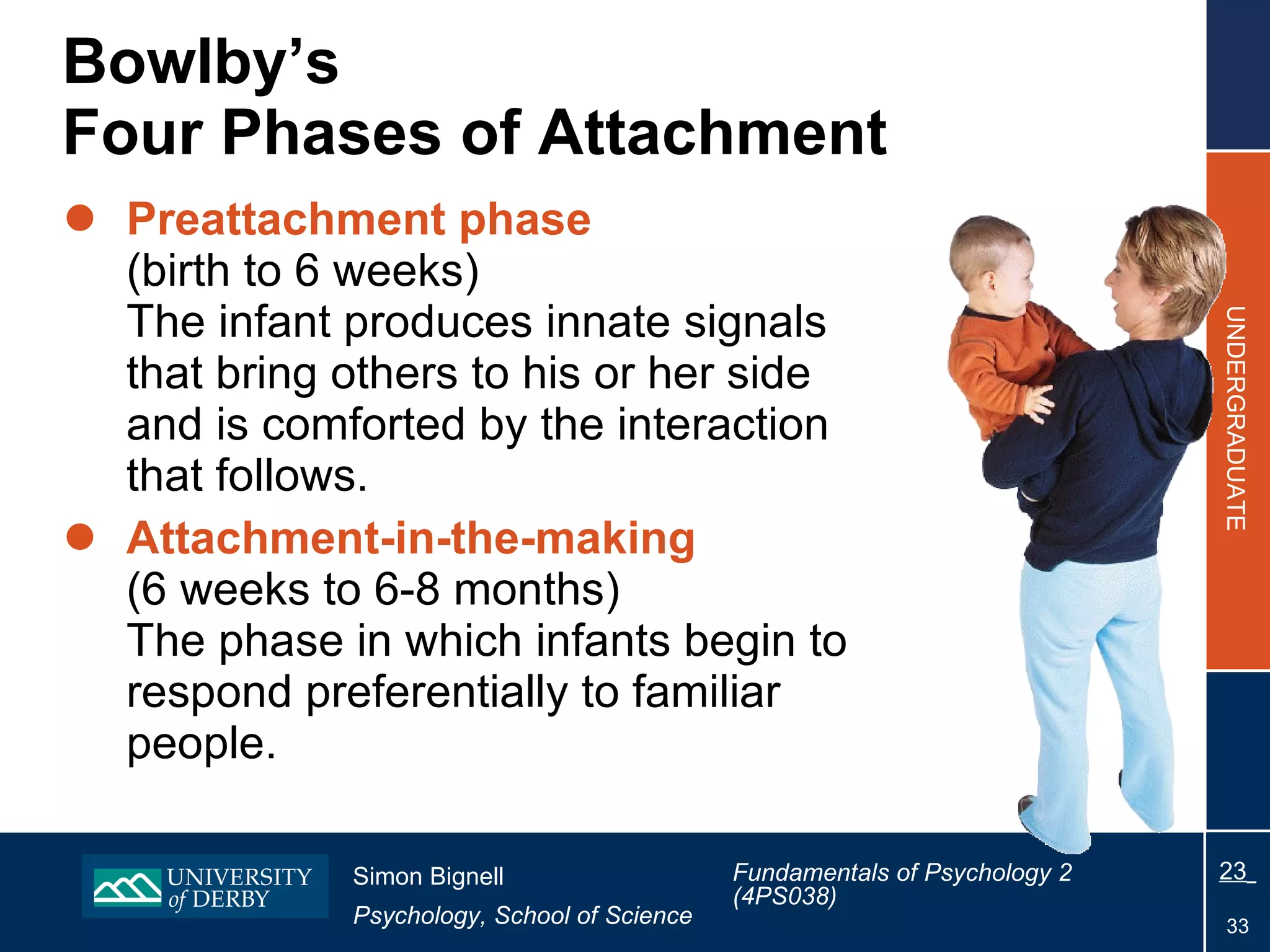 Bowlby’s  Four Phases of Attachment Preattachment phase   (birth to 6 weeks) The infant produces innate signals that bring others to his or her side and is comforted by the interaction that follows. Attachment-in-the-making  (6 weeks to 6-8 months) The phase in which infants begin to respond preferentially to familiar people. 