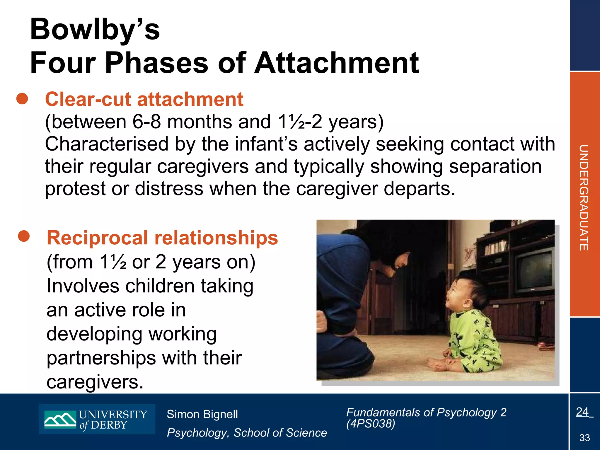 Bowlby’s  Four Phases of Attachment Clear-cut attachment   (between 6-8 months and 1½-2 years) Characterised by the infant’s actively seeking contact with their regular caregivers and typically showing separation protest or distress when the caregiver departs. Reciprocal relationships   (from 1½ or 2 years on) Involves children taking  an active role in  developing working  partnerships with their  caregivers. 