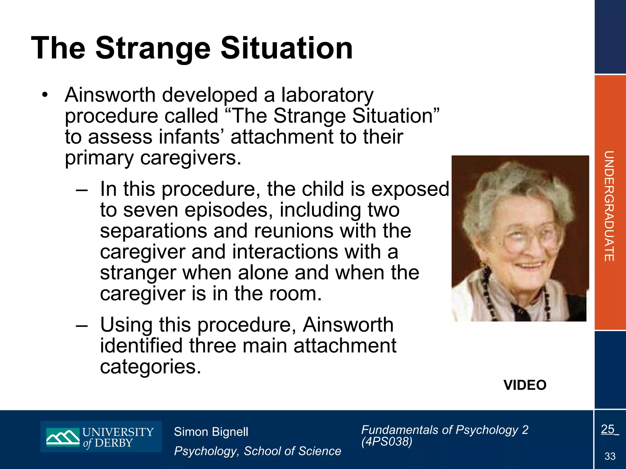 The Strange Situation Ainsworth developed a laboratory procedure called “The Strange Situation” to assess infants’ attachment to their primary caregivers. In this procedure, the child is exposed to seven episodes, including two separations and reunions with the caregiver and interactions with a stranger when alone and when the caregiver is in the room. Using this procedure, Ainsworth identified three main attachment categories. VIDEO 