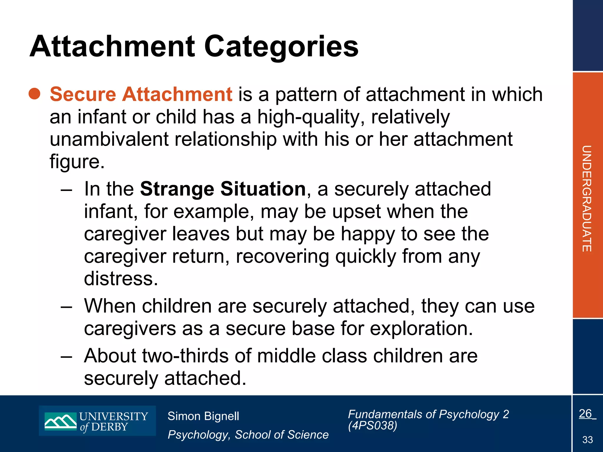 Attachment Categories Secure Attachment  is a pattern of attachment in which an infant or child has a high-quality, relatively unambivalent relationship with his or her attachment figure. In the  Strange Situation , a securely attached infant, for example, may be upset when the caregiver leaves but may be happy to see the caregiver return, recovering quickly from any distress. When children are securely attached, they can use caregivers as a secure base for exploration. About two-thirds of middle class children are securely attached. 