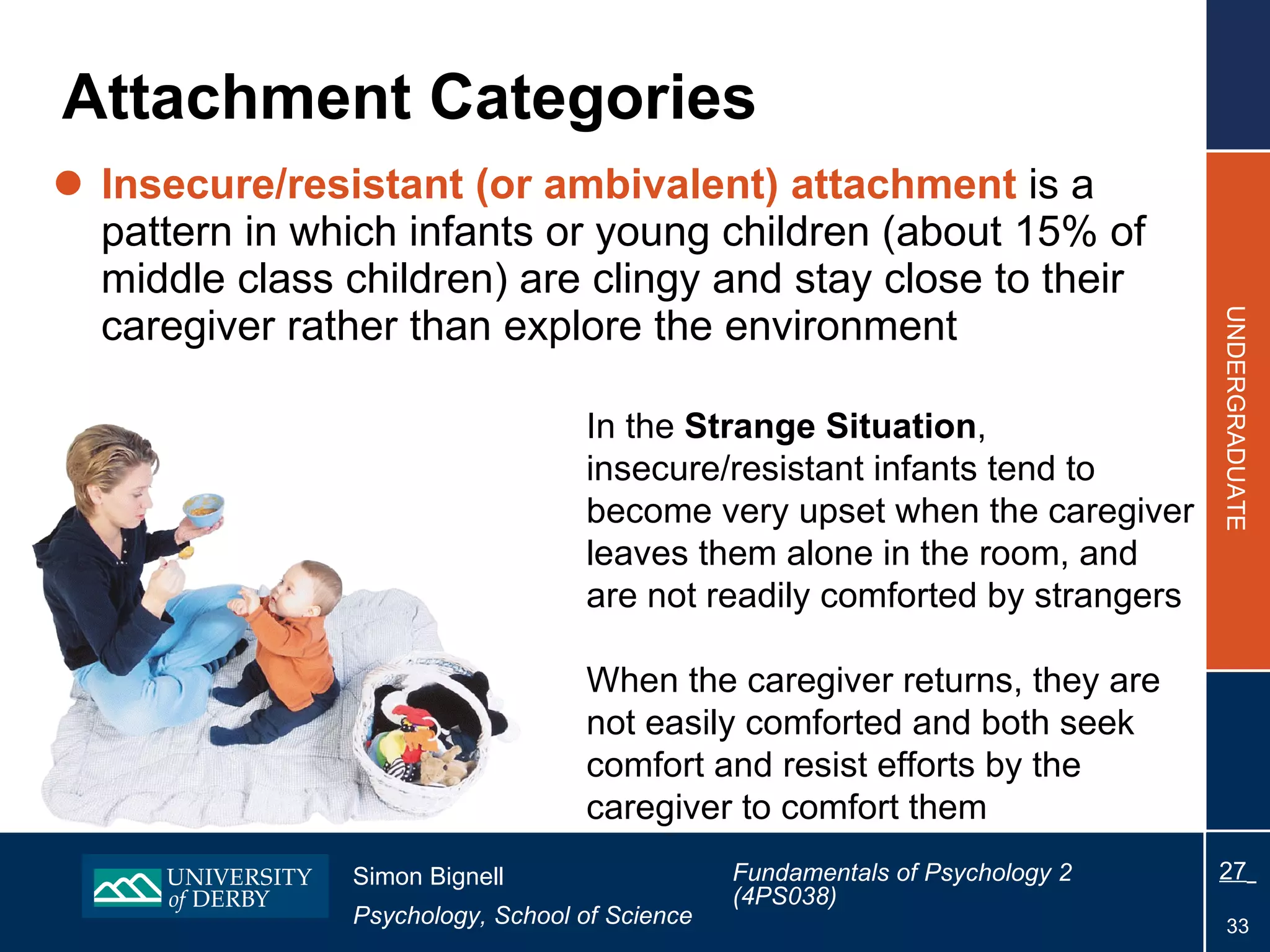 Attachment Categories Insecure/resistant (or ambivalent) attachment  is a pattern in which infants or young children (about 15% of middle class children) are clingy and stay close to their caregiver rather than explore the environment In the  Strange Situation , insecure/resistant infants tend to become very upset when the caregiver leaves them alone in the room, and are not readily comforted by strangers When the caregiver returns, they are not easily comforted and both seek comfort and resist efforts by the caregiver to comfort them 