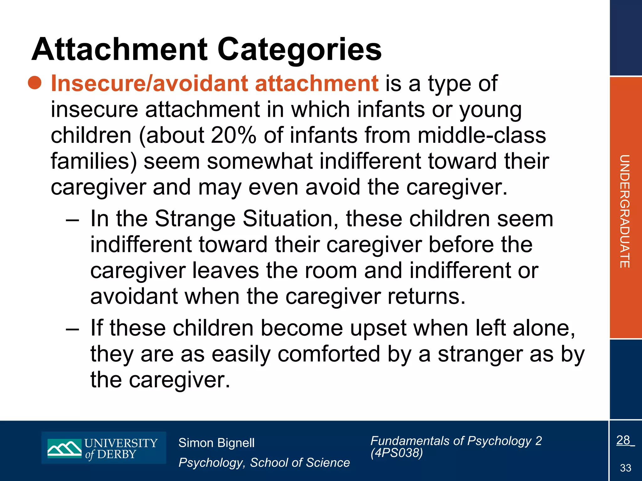 Attachment Categories Insecure/avoidant attachment  is a type of insecure attachment in which infants or young children (about 20% of infants from middle-class families) seem somewhat indifferent toward their caregiver and may even avoid the caregiver. In the Strange Situation, these children seem indifferent toward their caregiver before the caregiver leaves the room and indifferent or avoidant when the caregiver returns. If these children become upset when left alone, they are as easily comforted by a stranger as by the caregiver. 