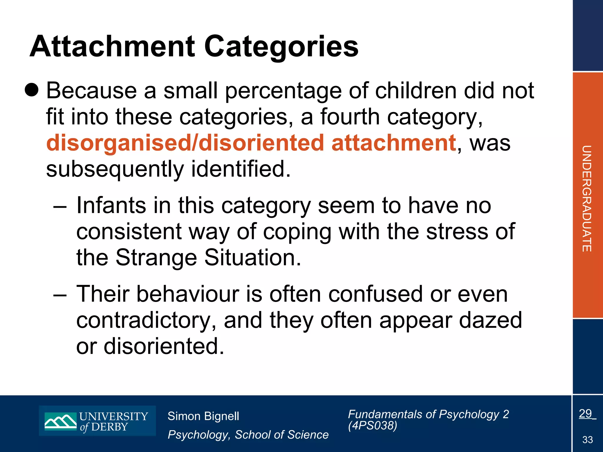 Attachment Categories Because a small percentage of children did not fit into these categories, a fourth category,  disorganised/disoriented attachment , was subsequently identified. Infants in this category seem to have no consistent way of coping with the stress of the Strange Situation. Their behaviour is often confused or even contradictory, and they often appear dazed or disoriented. 