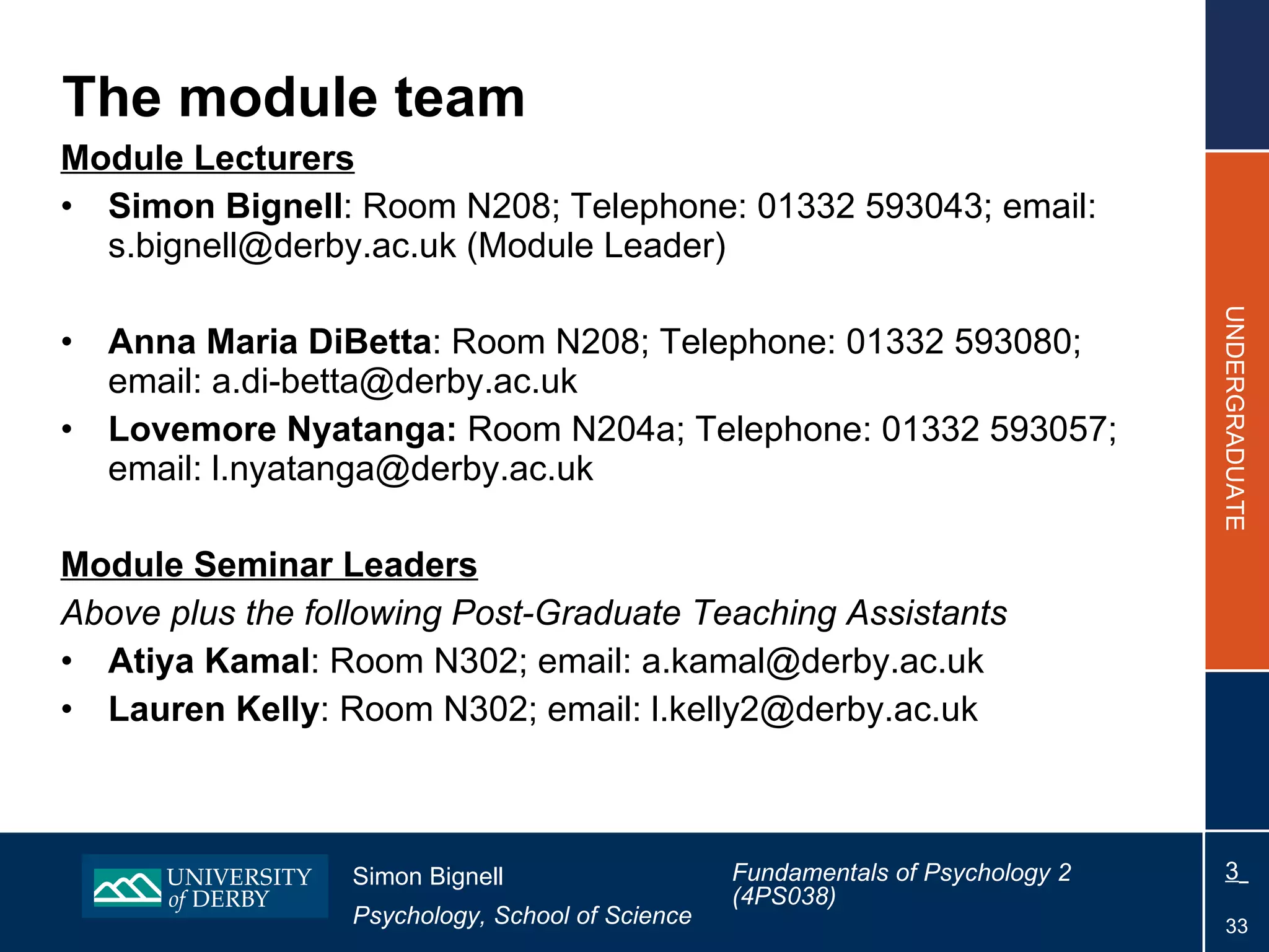 The module team Module Lecturers Simon Bignell : Room N208; Telephone: 01332 593043; email: s.bignell@derby.ac.uk (Module Leader) Anna Maria DiBetta : Room N208; Telephone: 01332 593080; email: a.di-betta@derby.ac.uk Lovemore Nyatanga:  Room N204a; Telephone: 01332 593057; email: l.nyatanga@derby.ac.uk   Module Seminar Leaders Above plus the following Post-Graduate Teaching Assistants Atiya Kamal : Room N302; email: a.kamal@derby.ac.uk Lauren Kelly : Room N302; email: l.kelly2@derby.ac.uk 