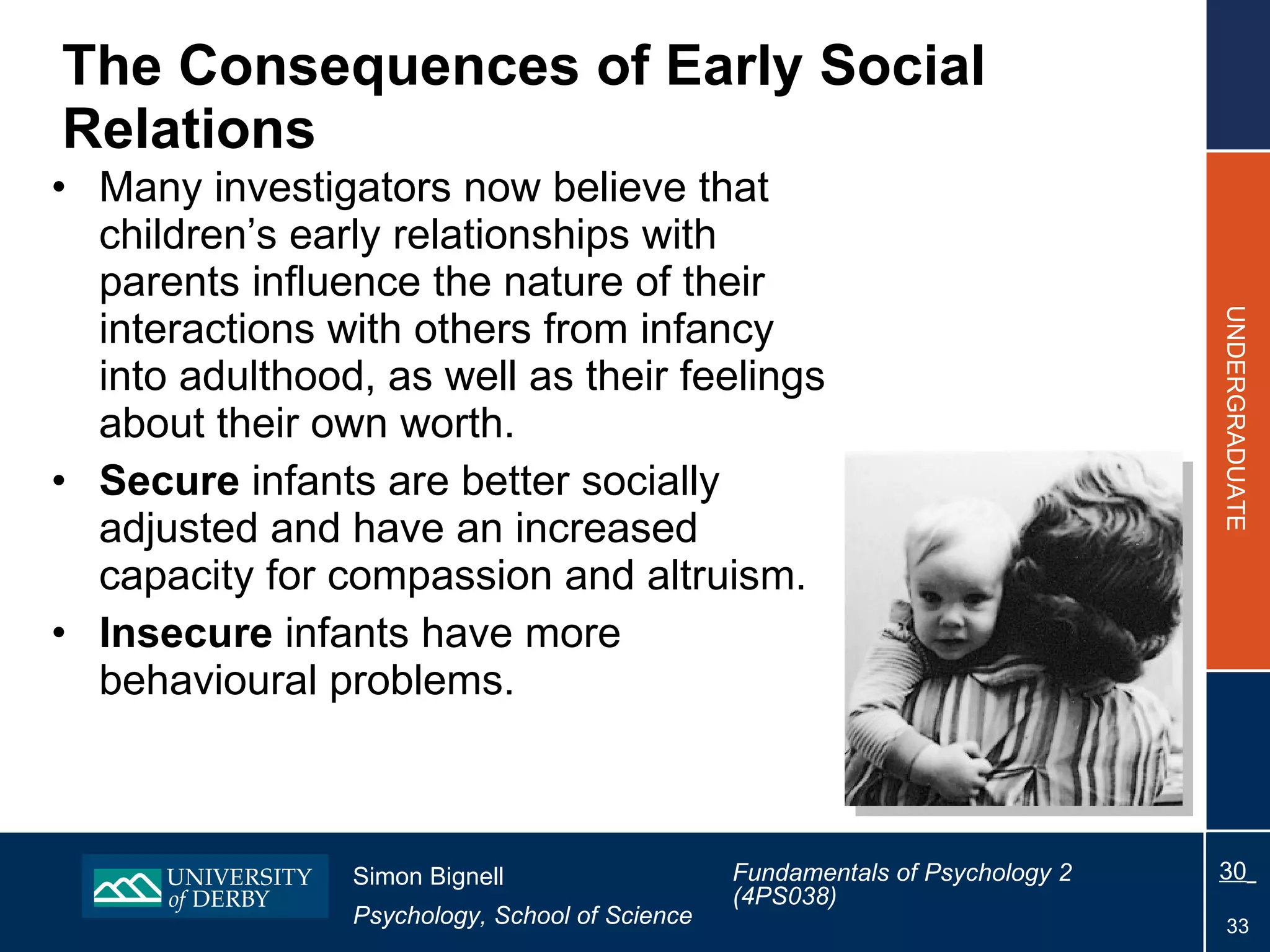 The  Consequences of Early Social Relations Many investigators now believe that children’s early relationships with parents influence the nature of their interactions with others from infancy into adulthood, as well as their feelings about their own worth. Secure  infants are better socially adjusted and have an increased capacity for compassion and altruism. Insecure  infants have more behavioural problems. 
