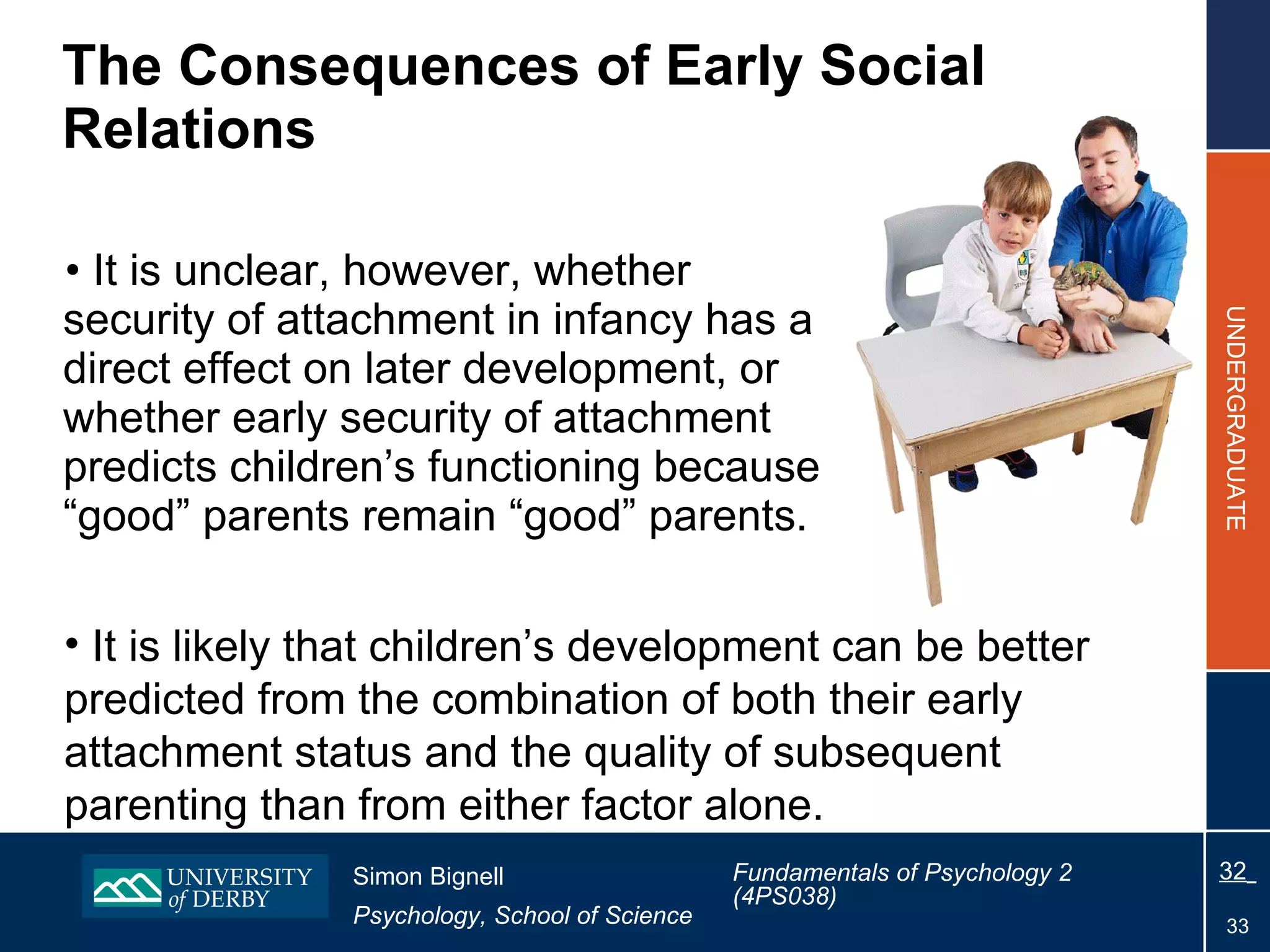 The  Consequences of Early Social Relations It is unclear, however, whether security of attachment in infancy has a direct effect on later development, or whether early security of attachment predicts children’s functioning because “good” parents remain “good” parents. It is likely that children’s development can be better predicted from the combination of both their early attachment status and the quality of subsequent parenting than from either factor alone. 