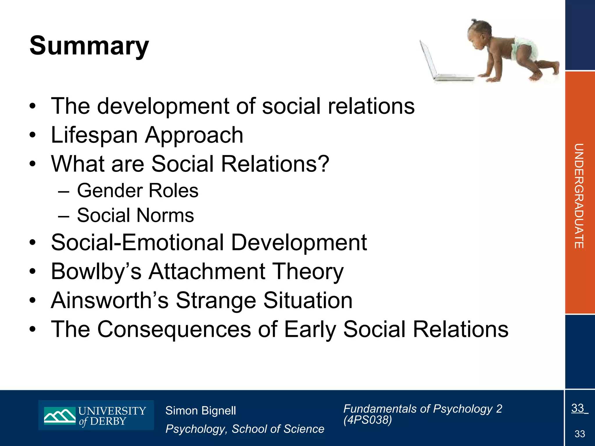 Summary The development of social relations  Lifespan Approach What are Social Relations? Gender Roles Social Norms Social-Emotional Development Bowlby’s Attachment Theory Ainsworth’s Strange Situation The  Consequences of Early Social Relations 