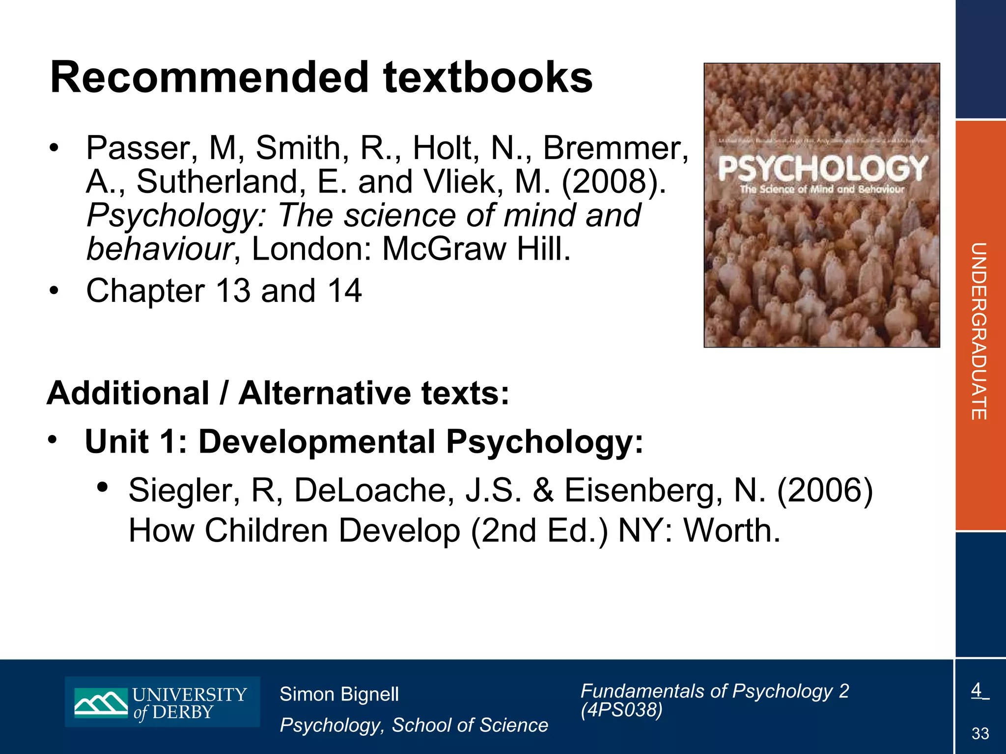 Recommended textbooks Passer, M, Smith, R., Holt, N., Bremmer, A., Sutherland, E. and Vliek, M. (2008).  Psychology: The science of mind and behaviour , London: McGraw Hill. Chapter 13 and 14 Additional / Alternative texts: Unit 1: Developmental Psychology: Siegler, R, DeLoache, J.S. & Eisenberg, N. (2006) How Children Develop (2nd Ed.) NY: Worth. 
